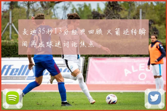 麦迪35秒13分经典回顾 火箭逆转瞬间再成球迷讨论焦点