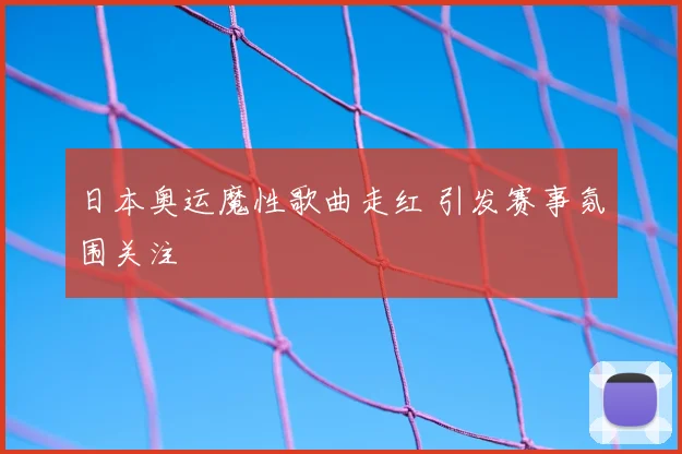 日本奥运魔性歌曲走红 引发赛事氛围关注