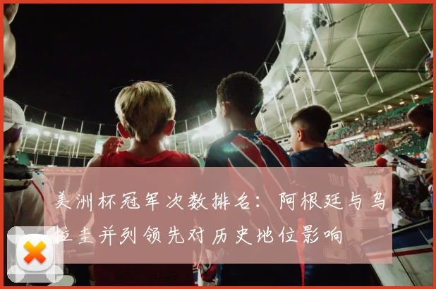 美洲杯冠军次数排名：阿根廷与乌拉圭并列领先对历史地位影响