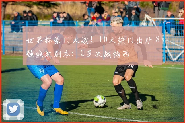 世界杯豪门大战!10大热门出炉 8强疯狂剧本:C罗决战梅西