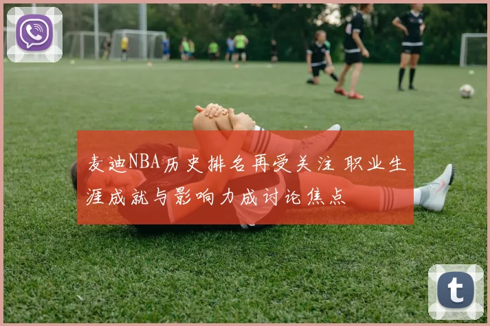 麦迪NBA历史排名再受关注 职业生涯成就与影响力成讨论焦点