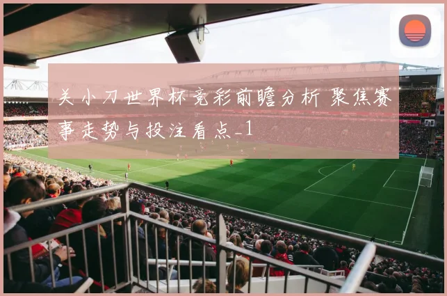 关小刀世界杯竞彩前瞻分析 聚焦赛事走势与投注看点_1