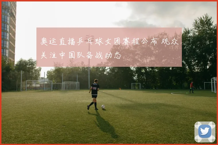 奥运直播乒乓球女团赛程公布 观众关注中国队备战动态