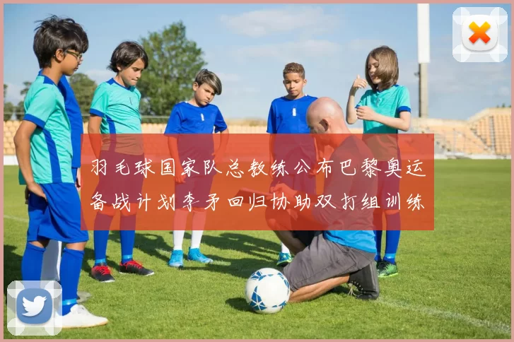 羽毛球国家队总教练公布巴黎奥运备战计划李矛回归协助双打组训练