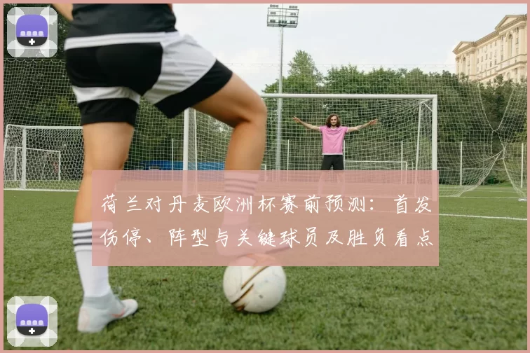 荷兰对丹麦欧洲杯赛前预测：首发伤停、阵型与关键球员及胜负看点