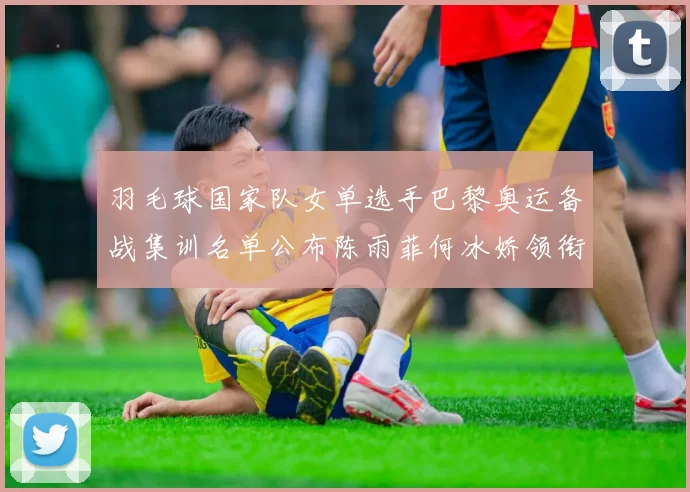 羽毛球国家队女单选手巴黎奥运备战集训名单公布陈雨菲何冰娇领衔